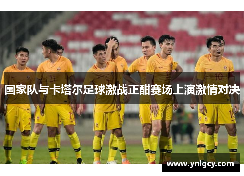 国家队与卡塔尔足球激战正酣赛场上演激情对决