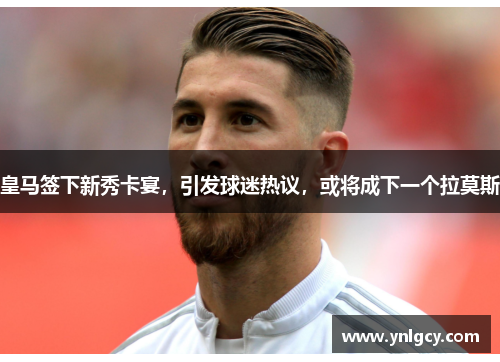 皇马签下新秀卡宴，引发球迷热议，或将成下一个拉莫斯