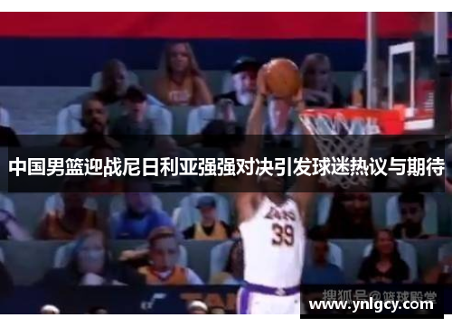 中国男篮迎战尼日利亚强强对决引发球迷热议与期待