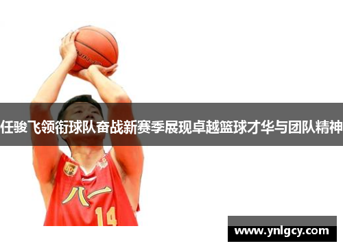 任骏飞领衔球队奋战新赛季展现卓越篮球才华与团队精神