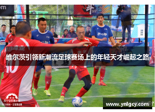 维尔茨引领新潮流足球赛场上的年轻天才崛起之路
